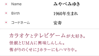 みやべみゆき,1960年生まれ,安寿,カラオケとテレビゲームが大好き。怪獣とUMAに興味しんしん。怖がりのくせにJホラーにもハマり中。